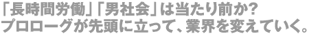 「長時間労働」「男社会」は当たり前か？プロローグが先頭に立って、業界を変えていく。