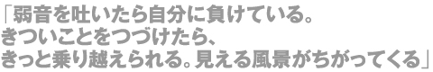 「弱音を吐いたら自分に負けている。きついことをつづけたら、きっと乗り越えられる。見える風景がちがってくる」