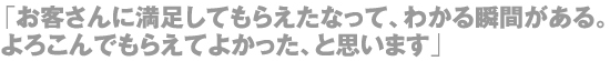 「お客さんに満足してもらえたなって、わかる瞬間がある。よろこんでもらえてよかった、と思います」