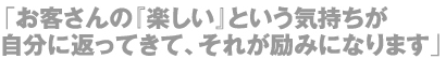 「お客さんの『楽しい』という気持ちが自分に返ってきて、それが励みになります」