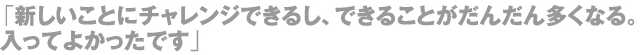 「新しいことにチャレンジできるし、できることがだんだん多くなる。入ってよかったです」
