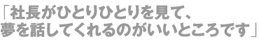 「社長がひとりひとりを見て、夢を話してくれるのがいいところです」