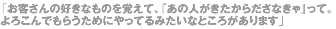 「お客さんの好きなものを覚えて、『あの人がきたからださなきゃ』って。よろこんでもらうためにやってるみたいなところがあります」