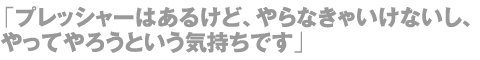 「プレッシャーはあるけど、やらなきゃいけないし、やってやろうという気持ちです」