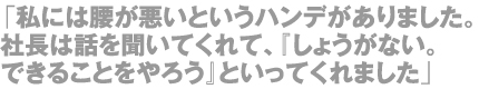 「私には腰が悪いというハンデがありました。社長は話を聞いてくれて、『しょうがない。できることをやろう』といってくれました」
