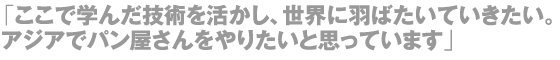 「ここで学んだ技術を活かし、世界に羽ばたいていきたい。アジアでパン屋さんをやりたいと思っています」